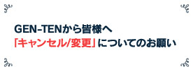 GEN-TENから皆様へ「キャンセル/変更」についてのお願い